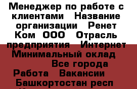 Менеджер по работе с клиентами › Название организации ­ Ренет Ком, ООО › Отрасль предприятия ­ Интернет › Минимальный оклад ­ 25 000 - Все города Работа » Вакансии   . Башкортостан респ.,Караидельский р-н